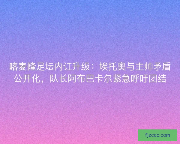 喀麦隆足坛内讧升级：埃托奥与主帅矛盾公开化，队长阿布巴卡尔紧急呼吁团结
