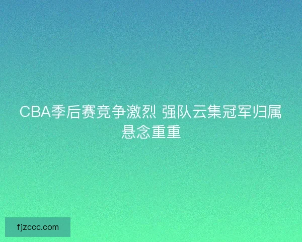 CBA季后赛竞争激烈 强队云集冠军归属悬念重重