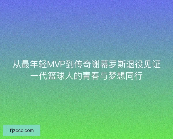 从最年轻MVP到传奇谢幕罗斯退役见证一代篮球人的青春与梦想同行