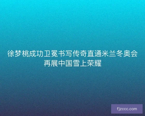 徐梦桃成功卫冕书写传奇直通米兰冬奥会再展中国雪上荣耀