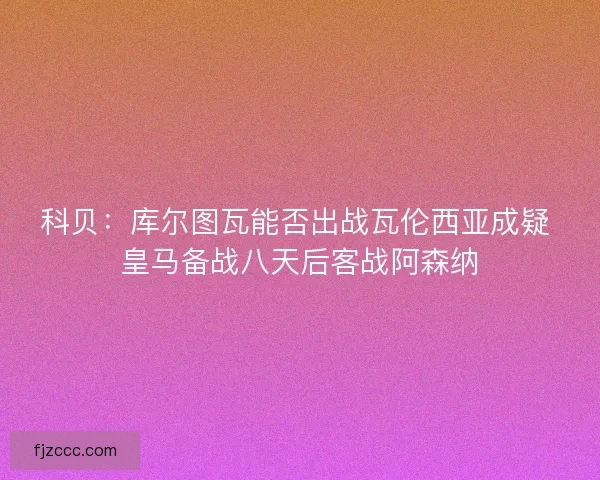 科贝：库尔图瓦能否出战瓦伦西亚成疑 皇马备战八天后客战阿森纳