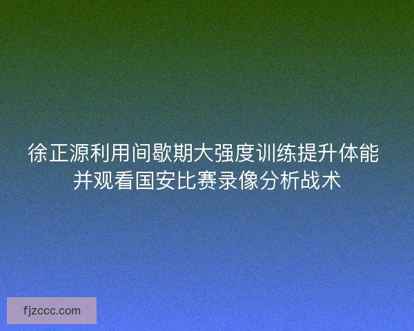 徐正源利用间歇期大强度训练提升体能 并观看国安比赛录像分析战术