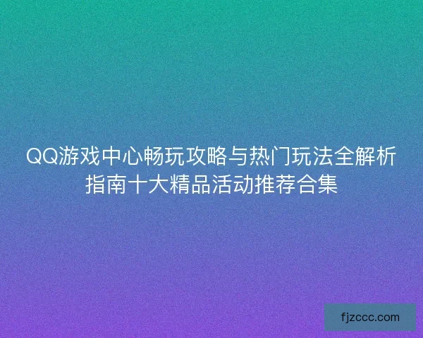QQ游戏中心畅玩攻略与热门玩法全解析指南十大精品活动推荐合集